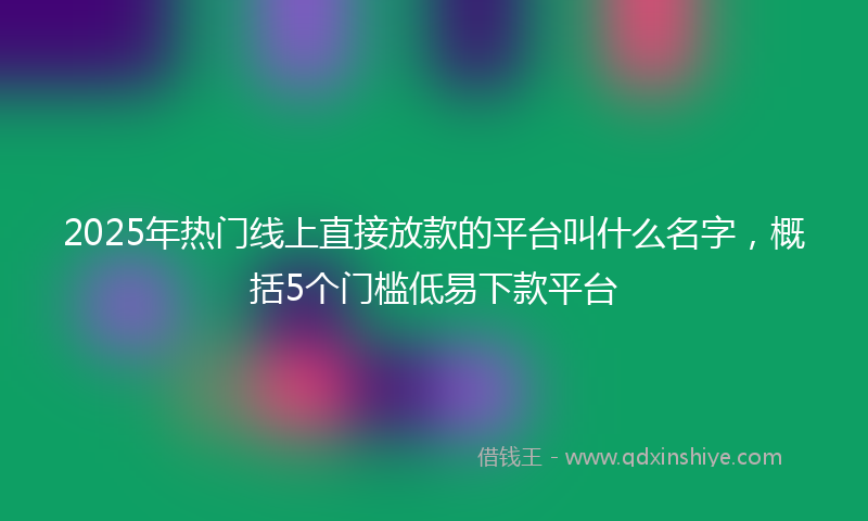 2025年热门线上直接放款的平台叫什么名字，概括5个门槛低易下款平台