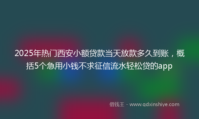2025年热门西安小额贷款当天放款多久到账，概括5个急用小钱不求征信流水轻松贷的app