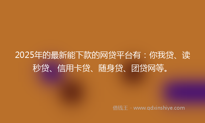 2025年的最新能下款的网贷平台有：你我贷、读秒贷、信用卡贷、随身贷、团贷网等。