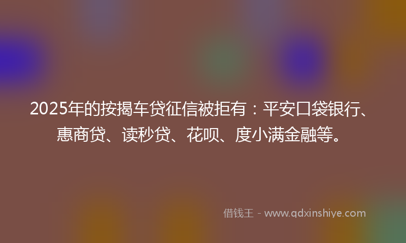 2025年的按揭车贷征信被拒有：平安口袋银行、惠商贷、读秒贷、花呗、度小满金融等。