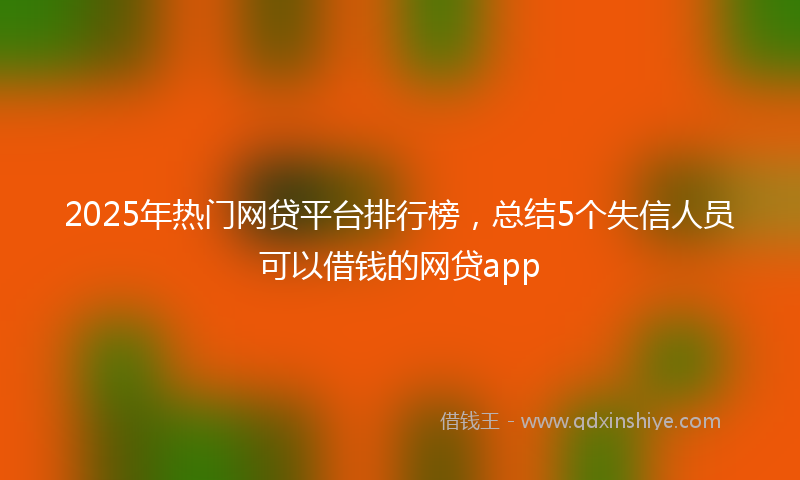 2025年热门网贷平台排行榜，总结5个失信人员可以借钱的网贷app