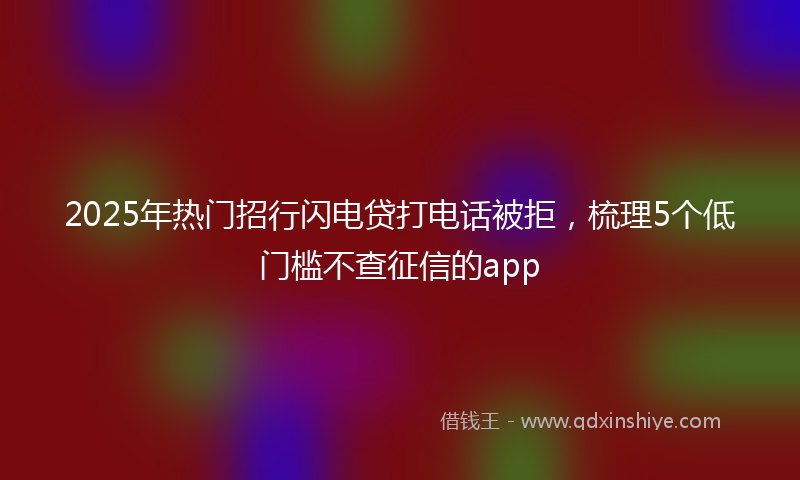 2025年热门招行闪电贷打电话被拒，梳理5个低门槛不查征信的app