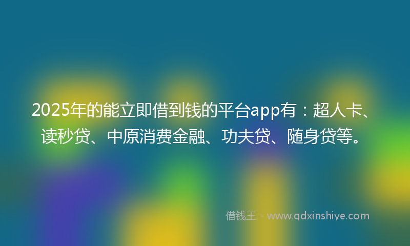 2025年的能立即借到钱的平台app有：超人卡、读秒贷、中原消费金融、功夫贷、随身贷等。