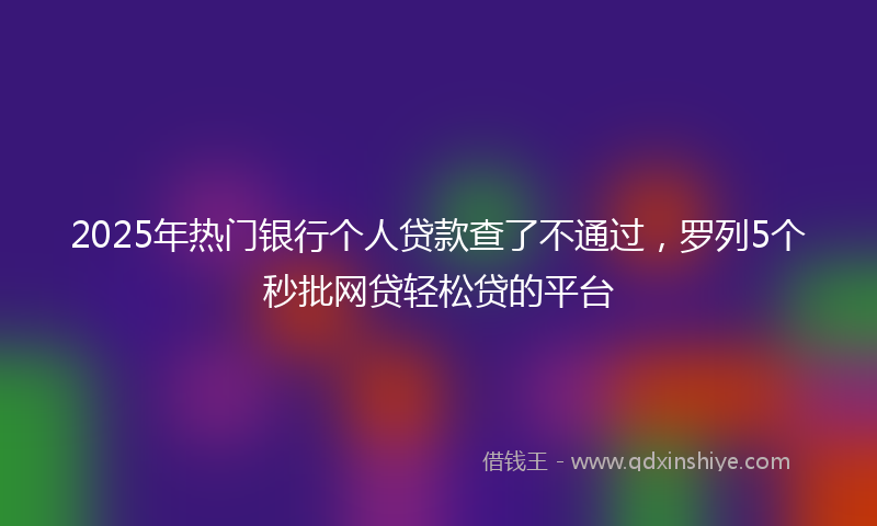 2025年热门银行个人贷款查了不通过，罗列5个秒批网贷轻松贷的平台
