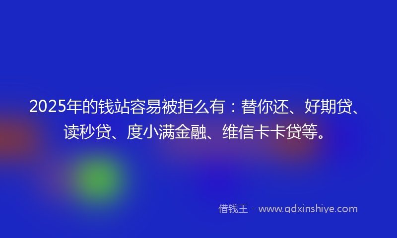 2025年的钱站容易被拒么有：替你还、好期贷、读秒贷、度小满金融、维信卡卡贷等。