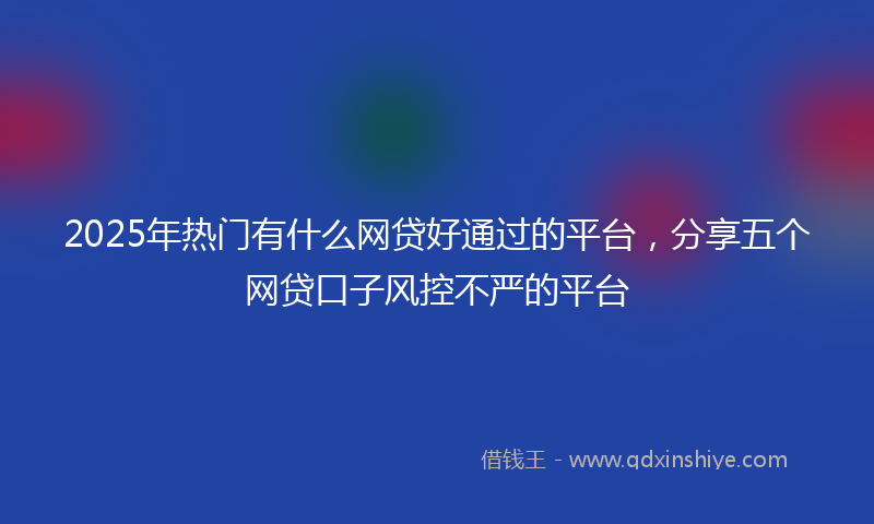 2025年热门有什么网贷好通过的平台，分享五个网贷口子风控不严的平台
