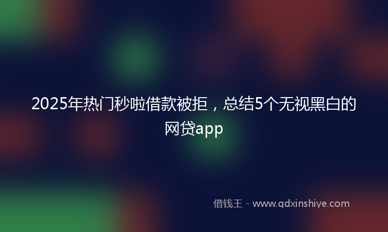2025年热门秒啦借款被拒，总结5个无视黑白的网贷app