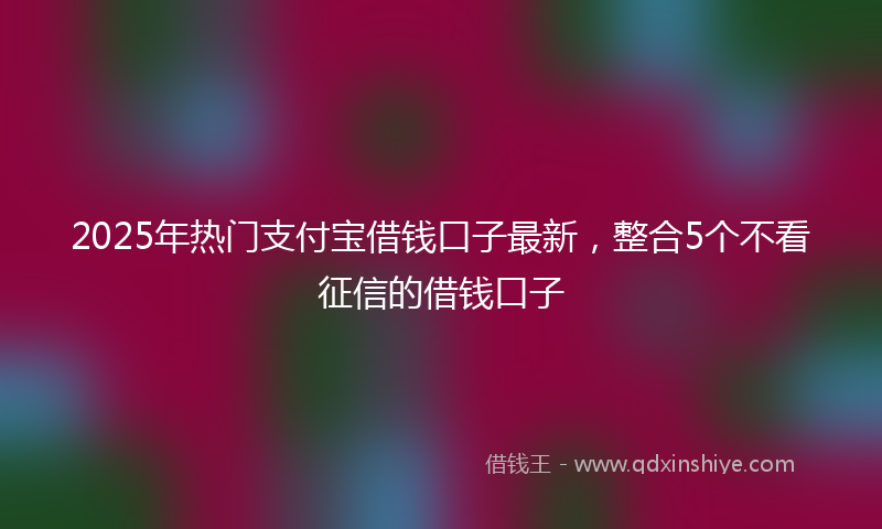 2025年热门支付宝借钱口子最新，整合5个不看征信的借钱口子