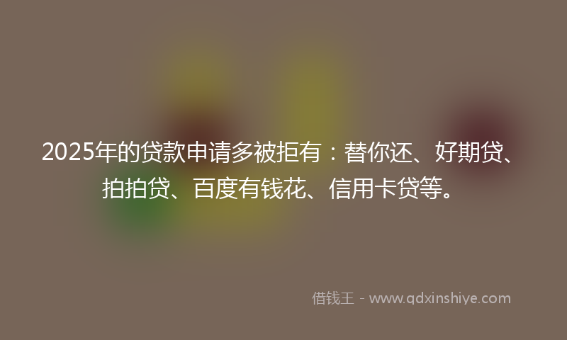 2025年的贷款申请多被拒有：替你还、好期贷、拍拍贷、百度有钱花、信用卡贷等。