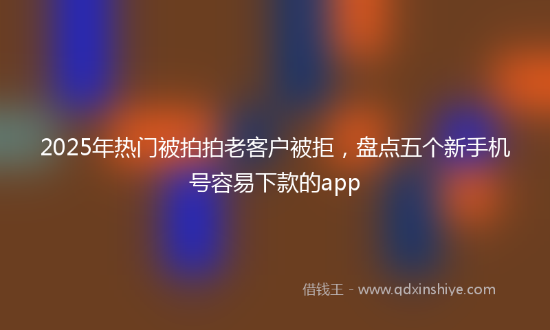 2025年热门被拍拍老客户被拒，盘点五个新手机号容易下款的app