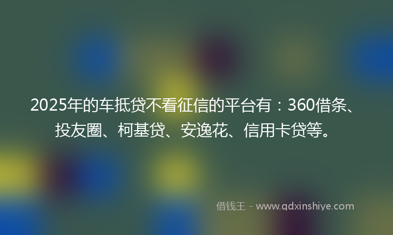 2025年的车抵贷不看征信的平台有：360借条、投友圈、柯基贷、安逸花、信用卡贷等。