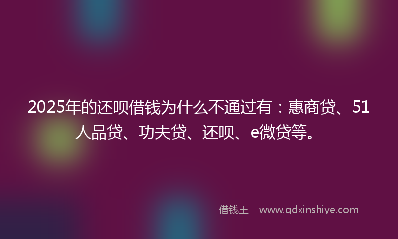 2025年的还呗借钱为什么不通过有：惠商贷、51人品贷、功夫贷、还呗、e微贷等。