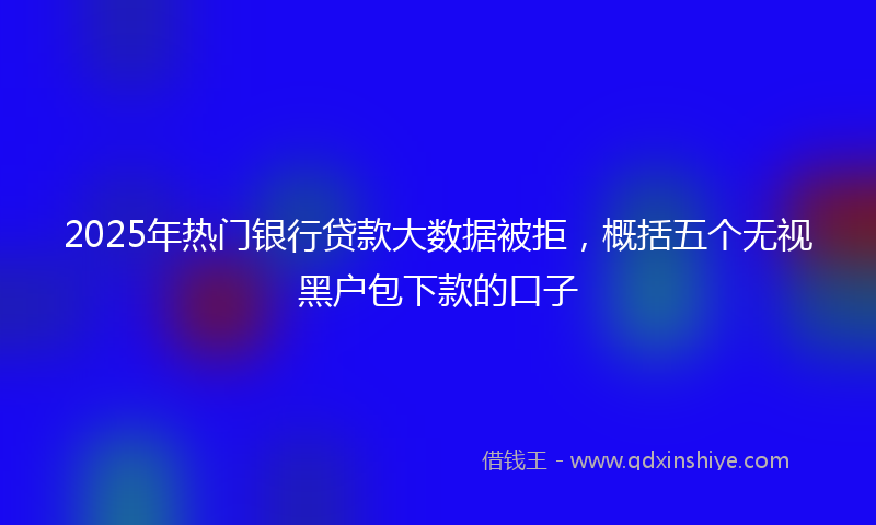 2025年热门银行贷款大数据被拒，概括五个无视黑户包下款的口子