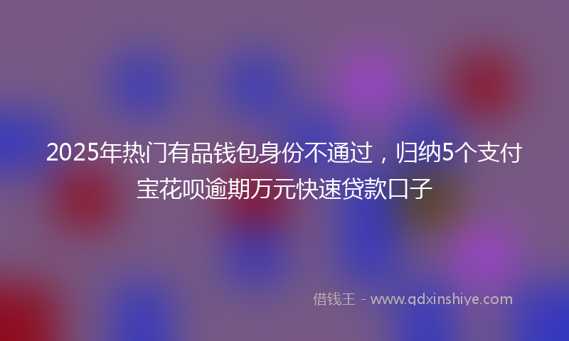 2025年热门有品钱包身份不通过，归纳5个支付宝花呗逾期万元快速贷款口子