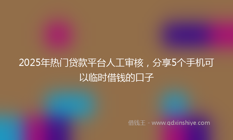 2025年热门贷款平台人工审核，分享5个手机可以临时借钱的口子
