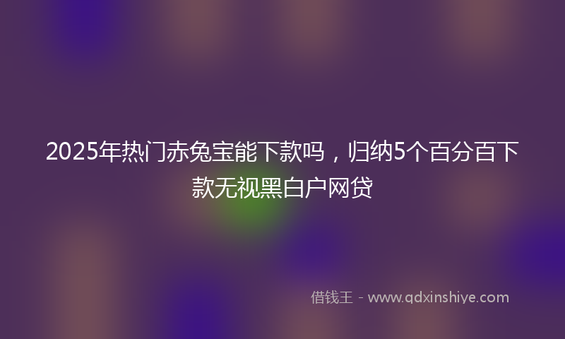 2025年热门赤兔宝能下款吗，归纳5个百分百下款无视黑白户网贷