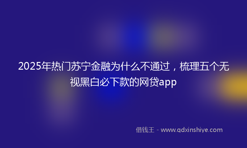 2025年热门苏宁金融为什么不通过，梳理五个无视黑白必下款的网贷app