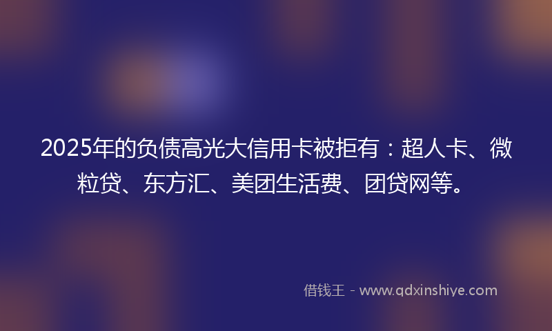 2025年的负债高光大信用卡被拒有：超人卡、微粒贷、东方汇、美团生活费、团贷网等。