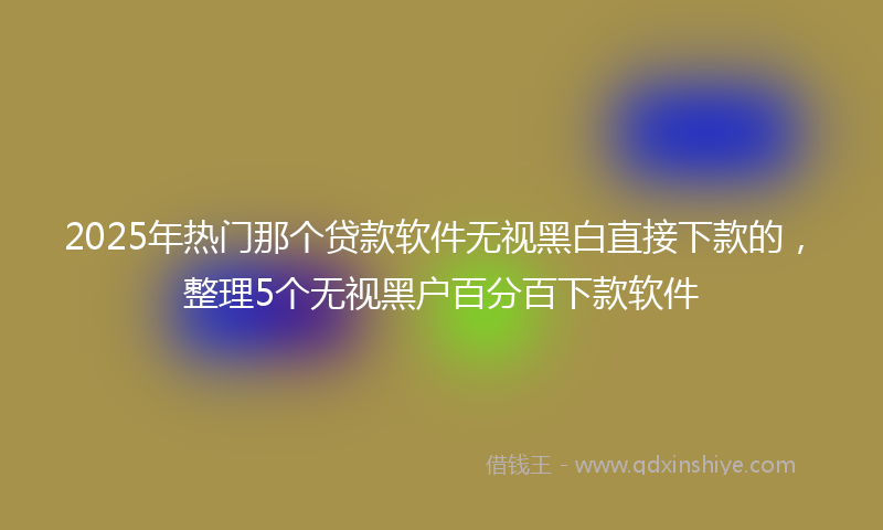 2025年热门那个贷款软件无视黑白直接下款的，整理5个无视黑户百分百下款软件