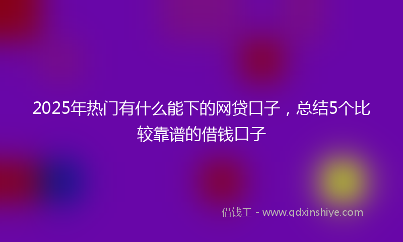 2025年热门有什么能下的网贷口子，总结5个比较靠谱的借钱口子