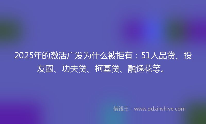 2025年的激活广发为什么被拒有：51人品贷、投友圈、功夫贷、柯基贷、融逸花等。