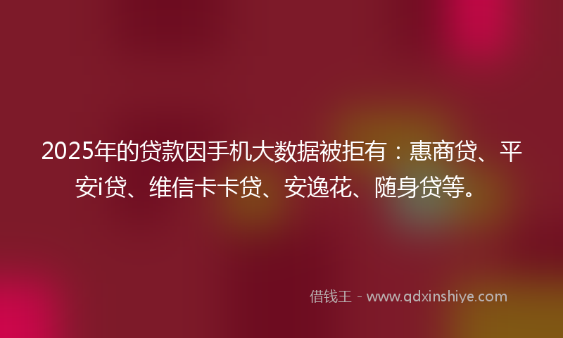 2025年的贷款因手机大数据被拒有：惠商贷、平安i贷、维信卡卡贷、安逸花、随身贷等。