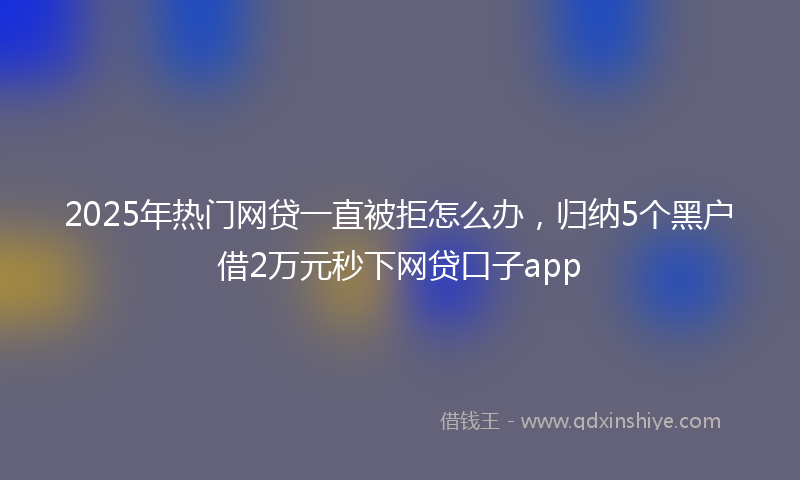 2025年热门网贷一直被拒怎么办，归纳5个黑户借2万元秒下网贷口子app