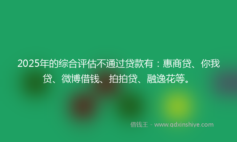 2025年的综合评估不通过贷款有：惠商贷、你我贷、微博借钱、拍拍贷、融逸花等。
