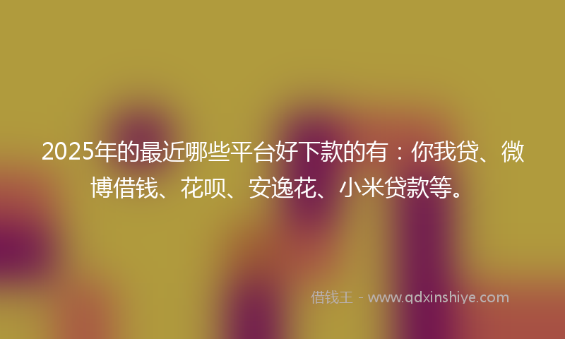2025年的最近哪些平台好下款的有：你我贷、微博借钱、花呗、安逸花、小米贷款等。