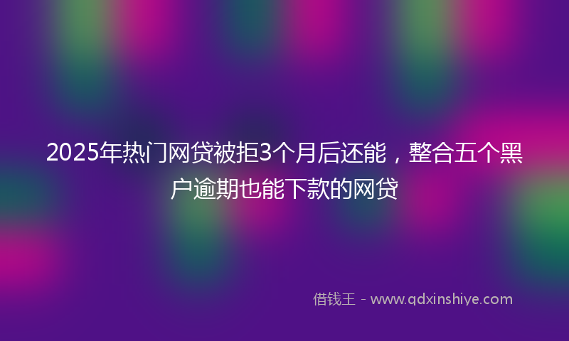 2025年热门网贷被拒3个月后还能，整合五个黑户逾期也能下款的网贷