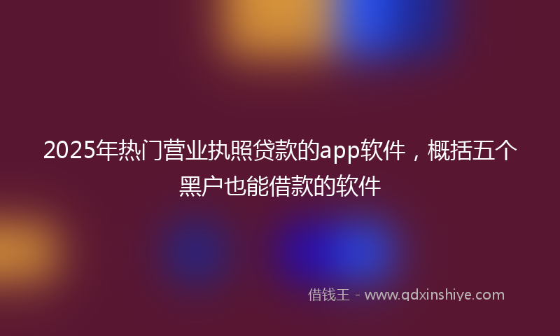 2025年热门营业执照贷款的app软件，概括五个黑户也能借款的软件