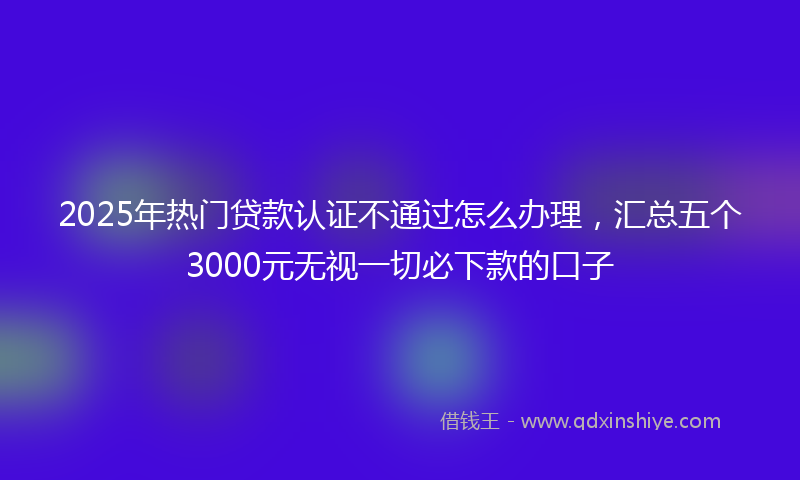 2025年热门贷款认证不通过怎么办理，汇总五个3000元无视一切必下款的口子