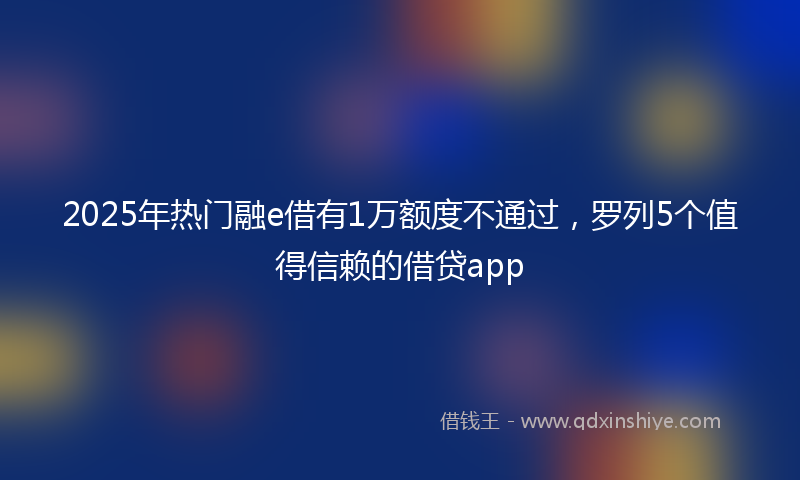2025年热门融e借有1万额度不通过，罗列5个值得信赖的借贷app