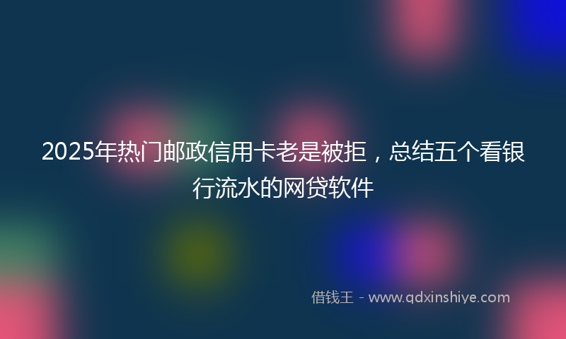 2025年热门邮政信用卡老是被拒，总结五个看银行流水的网贷软件