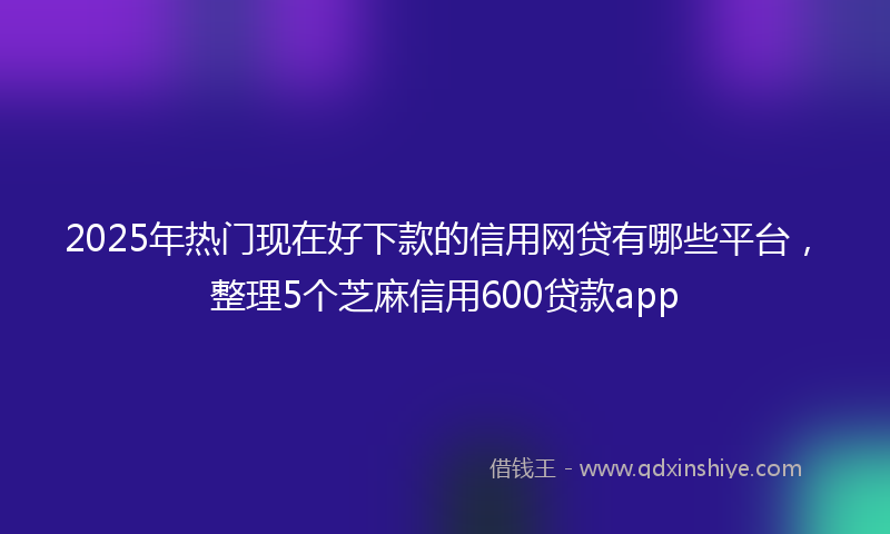 2025年热门现在好下款的信用网贷有哪些平台，整理5个芝麻信用600贷款app