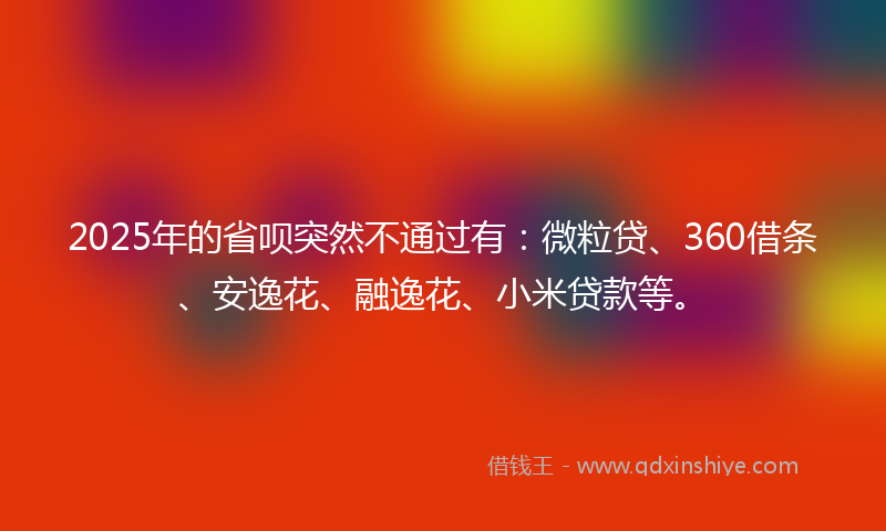 2025年的省呗突然不通过有：微粒贷、360借条、安逸花、融逸花、小米贷款等。