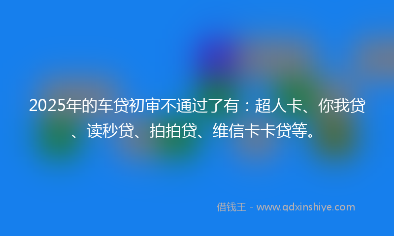 2025年的车贷初审不通过了有：超人卡、你我贷、读秒贷、拍拍贷、维信卡卡贷等。