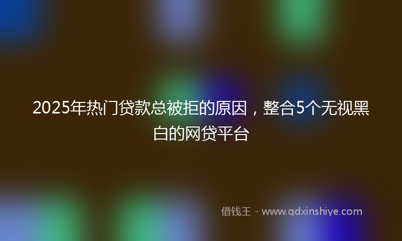 2025年热门贷款总被拒的原因，整合5个无视黑白的网贷平台