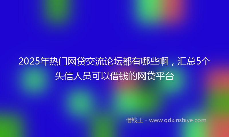 2025年热门网贷交流论坛都有哪些啊，汇总5个失信人员可以借钱的网贷平台