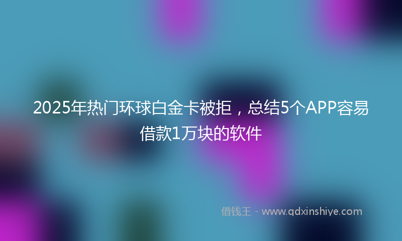 2025年热门环球白金卡被拒，总结5个APP容易借款1万块的软件