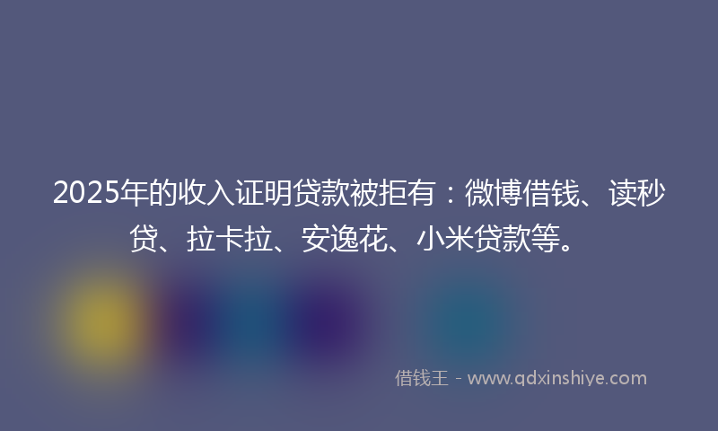 2025年的收入证明贷款被拒有：微博借钱、读秒贷、拉卡拉、安逸花、小米贷款等。