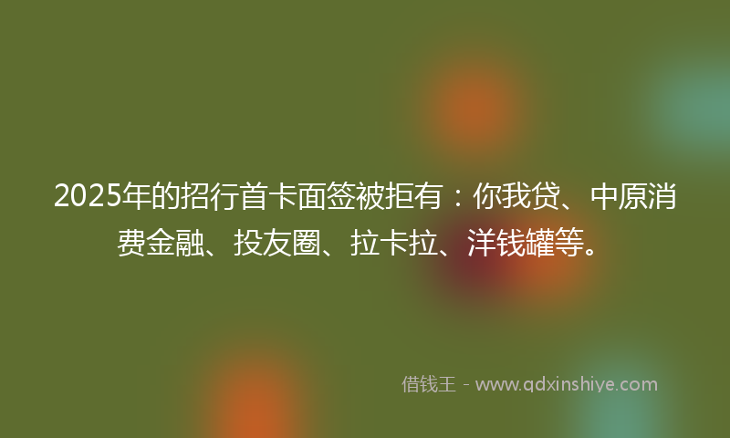 2025年的招行首卡面签被拒有：你我贷、中原消费金融、投友圈、拉卡拉、洋钱罐等。