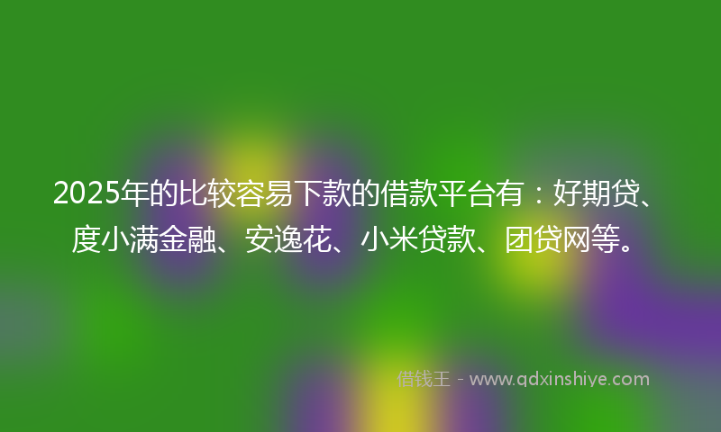 2025年的比较容易下款的借款平台有：好期贷、度小满金融、安逸花、小米贷款、团贷网等。