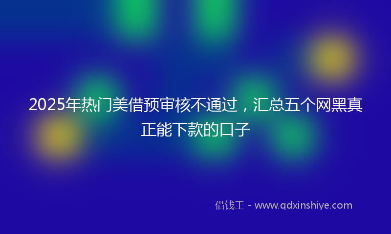 2025年热门美借预审核不通过，汇总五个网黑真正能下款的口子