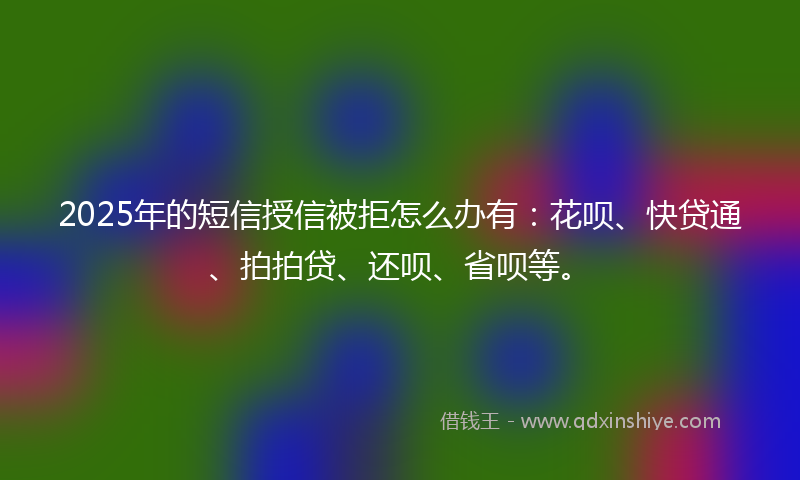 2025年的短信授信被拒怎么办有：花呗、快贷通、拍拍贷、还呗、省呗等。