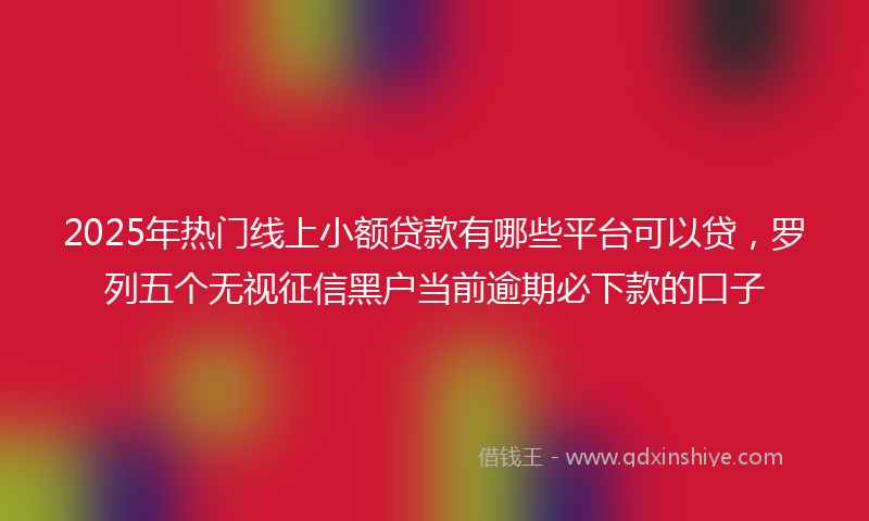 2025年热门线上小额贷款有哪些平台可以贷，罗列五个无视征信黑户当前逾期必下款的口子