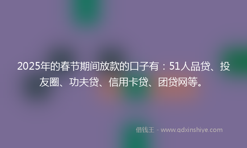 2025年的春节期间放款的口子有：51人品贷、投友圈、功夫贷、信用卡贷、团贷网等。