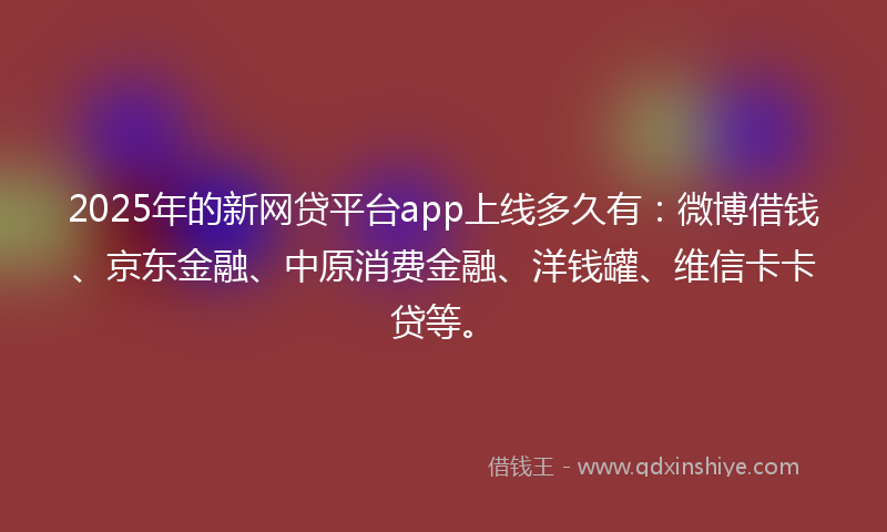 2025年的新网贷平台app上线多久有：微博借钱、京东金融、中原消费金融、洋钱罐、维信卡卡贷等。
