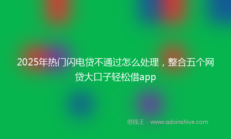 2025年热门闪电贷不通过怎么处理，整合五个网贷大口子轻松借app
