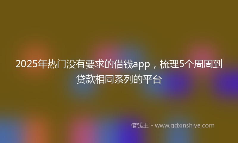 2025年热门没有要求的借钱app，梳理5个周周到贷款相同系列的平台
